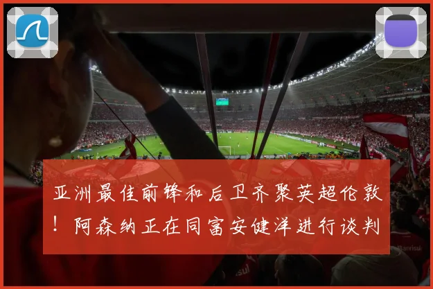 亚洲最佳前锋和后卫齐聚英超伦敦！阿森纳正在同富安健洋进行谈判