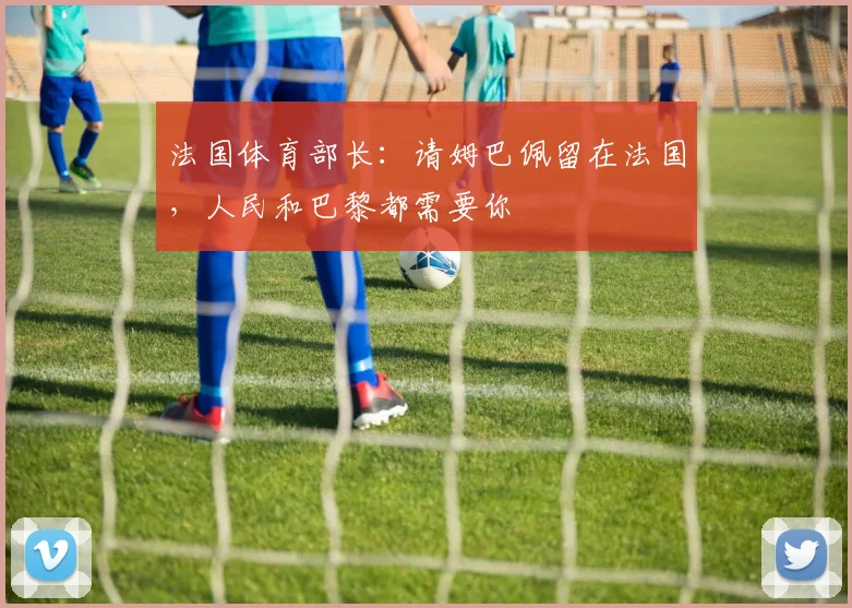 法国体育部长：请姆巴佩留在法国，人民和巴黎都需要你