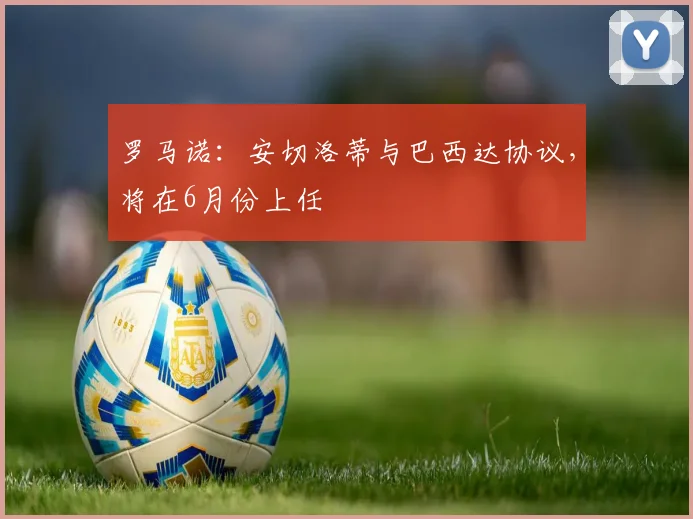 罗马诺：安切洛蒂与巴西达协议，将在6月份上任