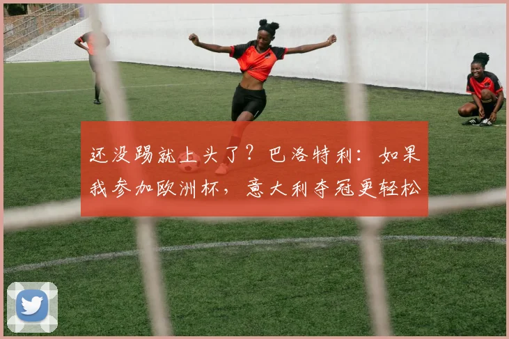 还没踢就上头了？巴洛特利：如果我参加欧洲杯，意大利夺冠更轻松