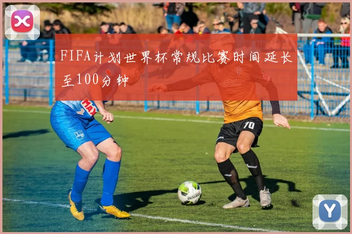 FIFA计划世界杯常规比赛时间延长至100分钟