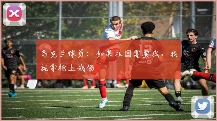 乌克兰球员：如果祖国需要我，我就拿枪上战场