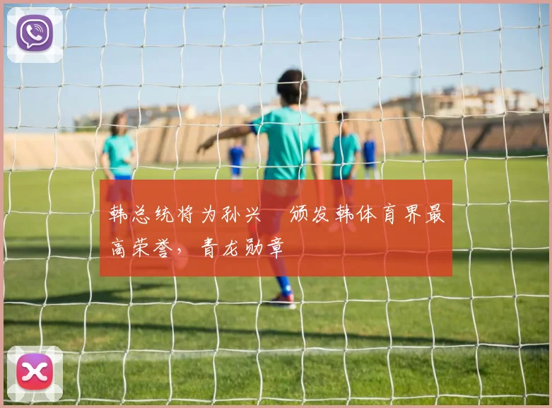 韩总统将为孙兴慜颁发韩体育界最高荣誉，青龙勋章