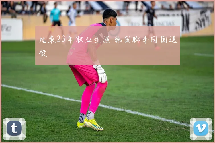 结束23年职业生涯 韩国脚李同国退役