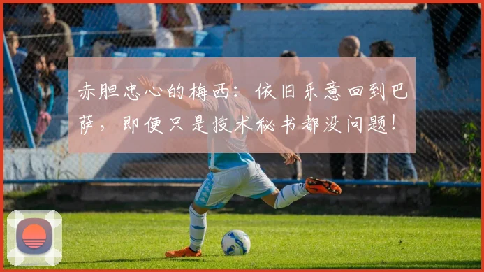 赤胆忠心的梅西：依旧乐意回到巴萨，即便只是技术秘书都没问题！