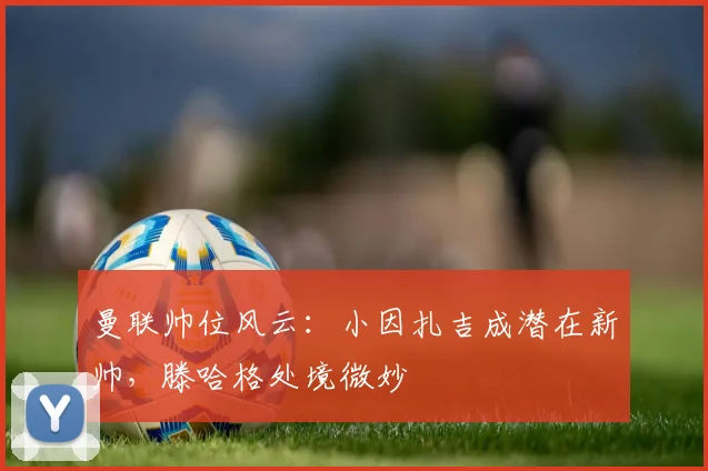 曼联帅位风云：小因扎吉成潜在新帅，滕哈格处境微妙
